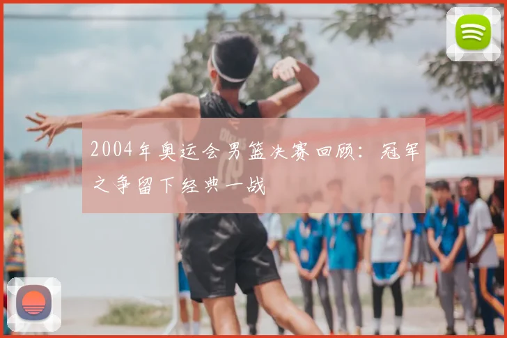2004年奥运会男篮决赛回顾:冠军之争留下经典一战