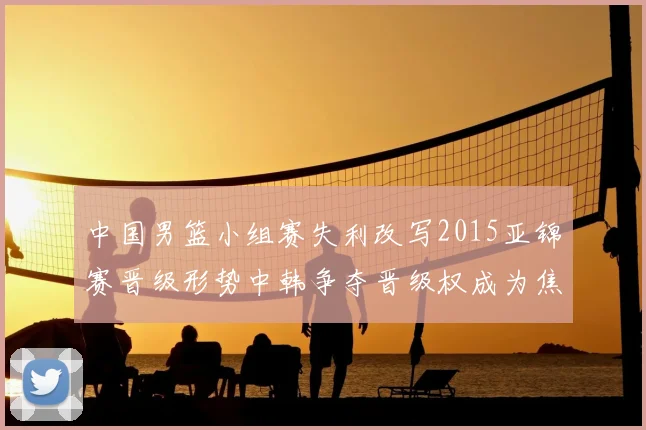 中国男篮小组赛失利改写2015亚锦赛晋级形势中韩争夺晋级权成为焦点