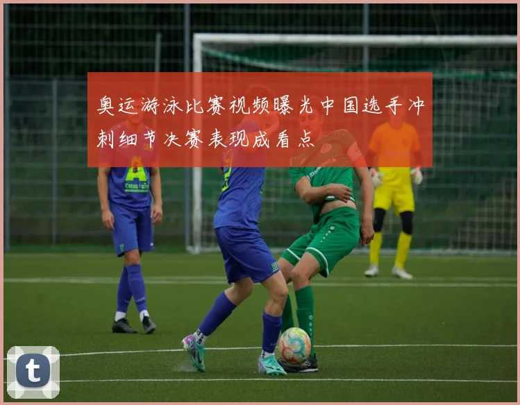 奥运游泳比赛视频曝光中国选手冲刺细节决赛表现成看点