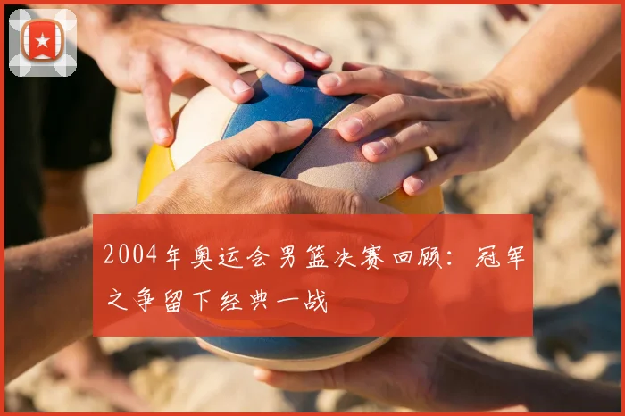 2004年奥运会男篮决赛回顾:冠军之争留下经典一战