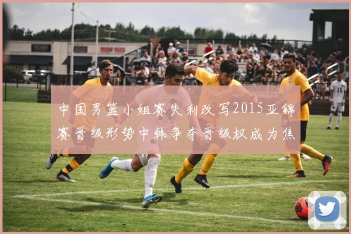 中国男篮小组赛失利改写2015亚锦赛晋级形势中韩争夺晋级权成为焦点