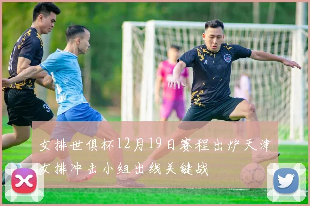 女排世俱杯12月19日赛程出炉天津女排冲击小组出线关键战