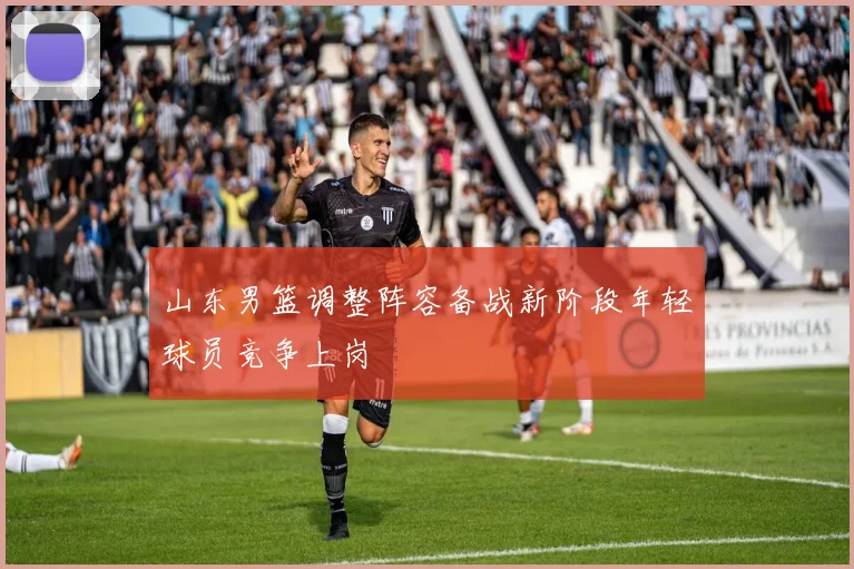 山东男篮调整阵容备战新阶段年轻球员竞争上岗