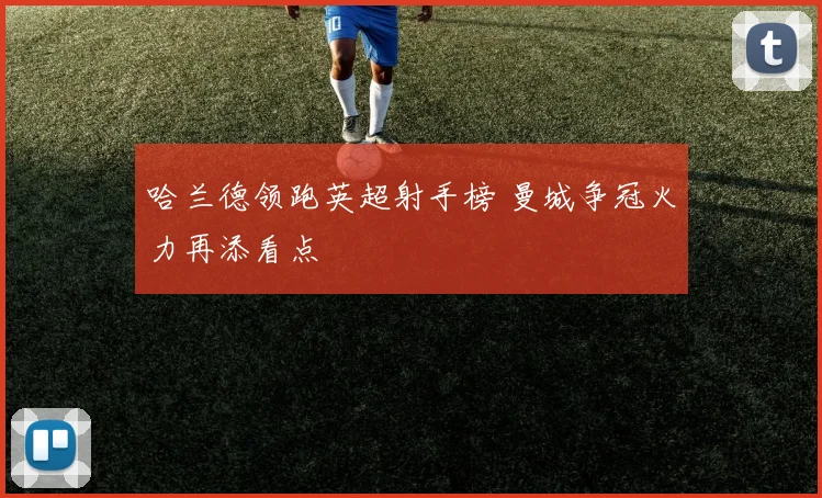 哈兰德领跑英超射手榜 曼城争冠火力再添看点