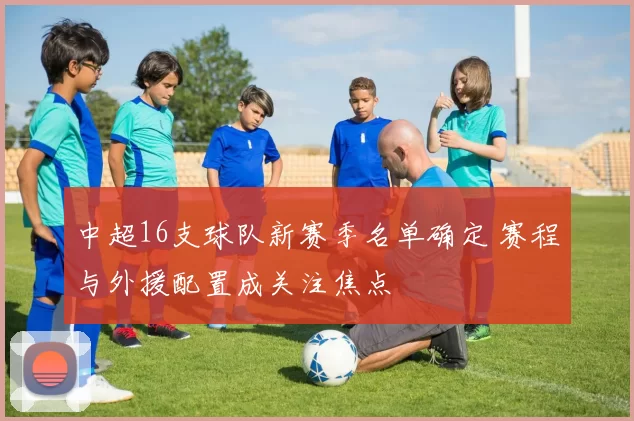 中超16支球队新赛季名单确定 赛程与外援配置成关注焦点