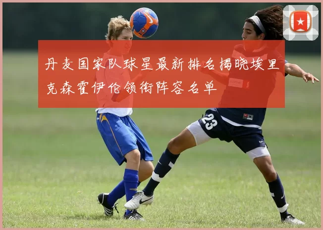 丹麦国家队球星最新排名揭晓埃里克森霍伊伦领衔阵容名单