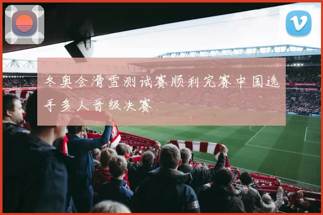 冬奥会滑雪测试赛顺利完赛中国选手多人晋级决赛