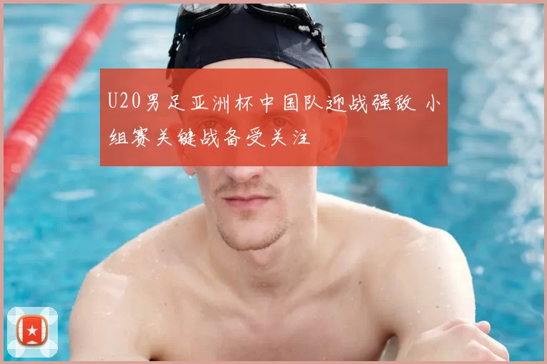 U20男足亚洲杯中国队迎战强敌 小组赛关键战备受关注