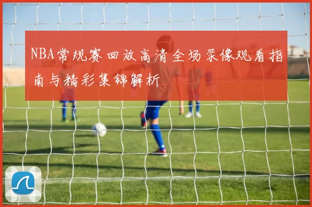 NBA常规赛回放高清全场录像观看指南与精彩集锦解析