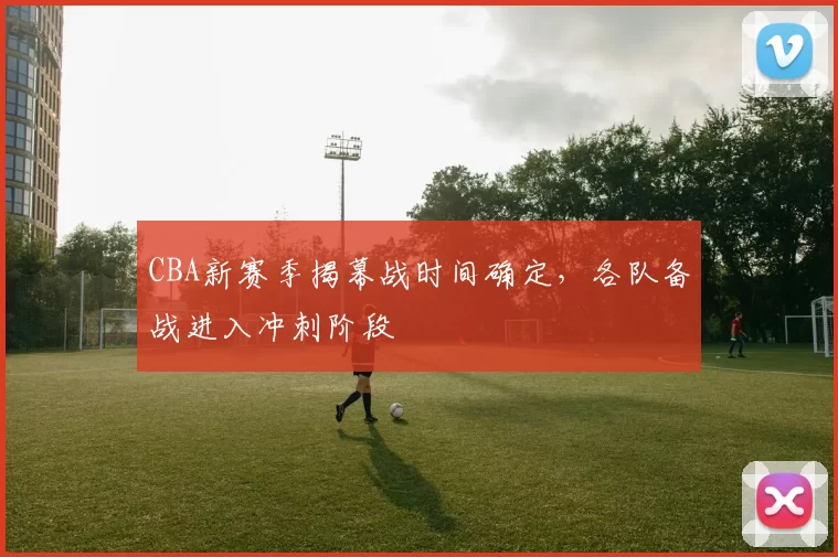 CBA新赛季揭幕战时间确定，各队备战进入冲刺阶段