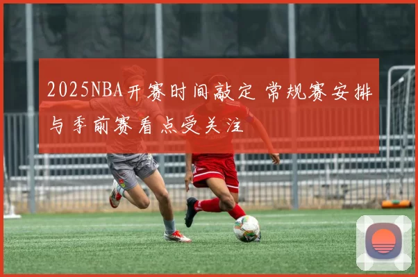 2025NBA开赛时间敲定 常规赛安排与季前赛看点受关注