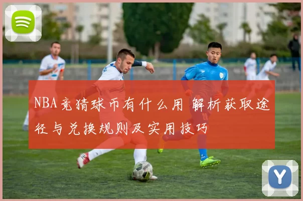 NBA竞猜球币有什么用 解析获取途径与兑换规则及实用技巧
