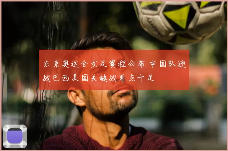 东京奥运会女足赛程公布 中国队迎战巴西美国关键战看点十足