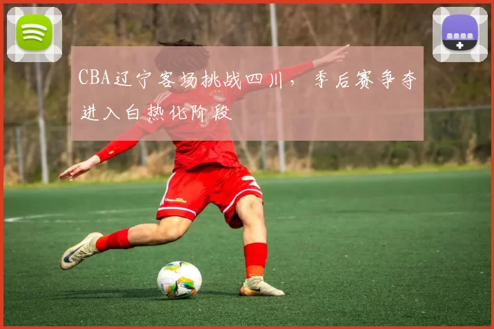 CBA辽宁客场挑战四川，季后赛争夺进入白热化阶段