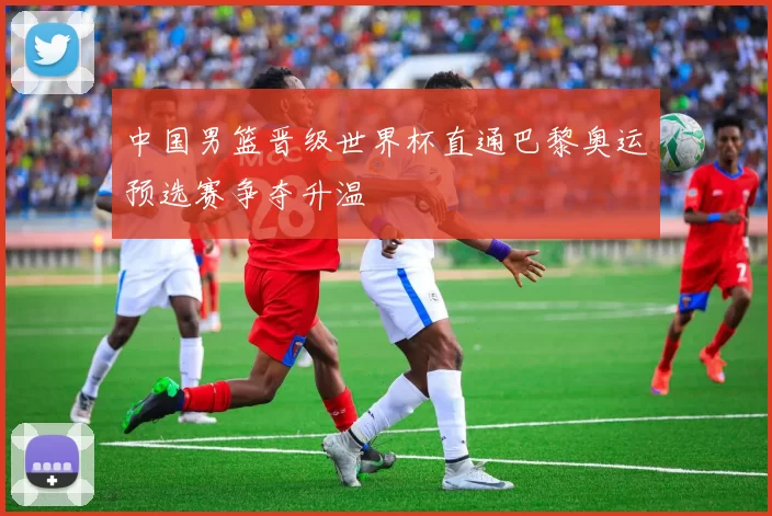 中国男篮晋级世界杯直通巴黎奥运预选赛争夺升温