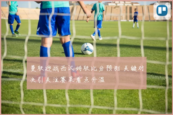 曼联迎战西汉姆联比分预测 关键对决引关注赛果看点升温