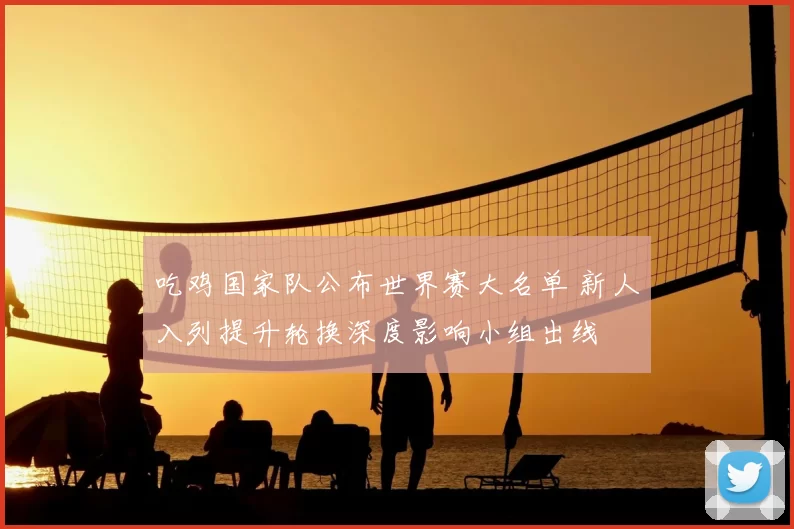 吃鸡国家队公布世界赛大名单 新人入列提升轮换深度影响小组出线