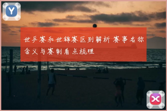 世乒赛和世锦赛区别解析 赛事名称含义与赛制看点梳理