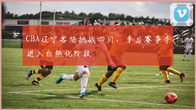 CBA辽宁客场挑战四川，季后赛争夺进入白热化阶段