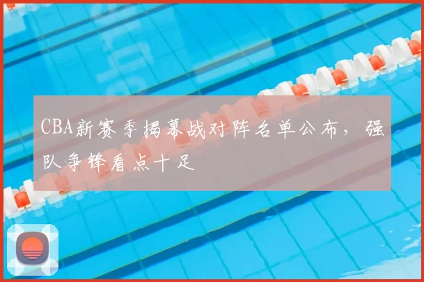 CBA新赛季揭幕战对阵名单公布,强队争锋看点十足