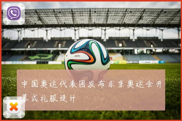 中国奥运代表团发布东京奥运会开幕式礼服设计