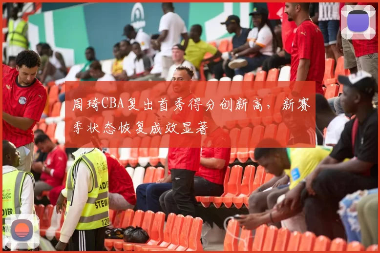 周琦CBA复出首秀得分创新高，新赛季状态恢复成效显著