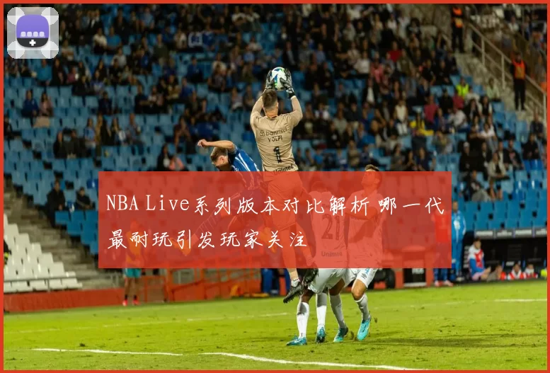 NBA Live系列版本对比解析 哪一代最耐玩引发玩家关注