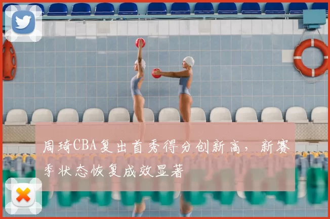 周琦CBA复出首秀得分创新高，新赛季状态恢复成效显著