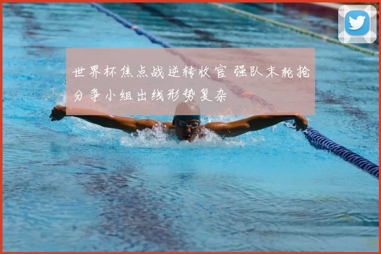 世界杯焦点战逆转收官 强队末轮抢分争小组出线形势复杂