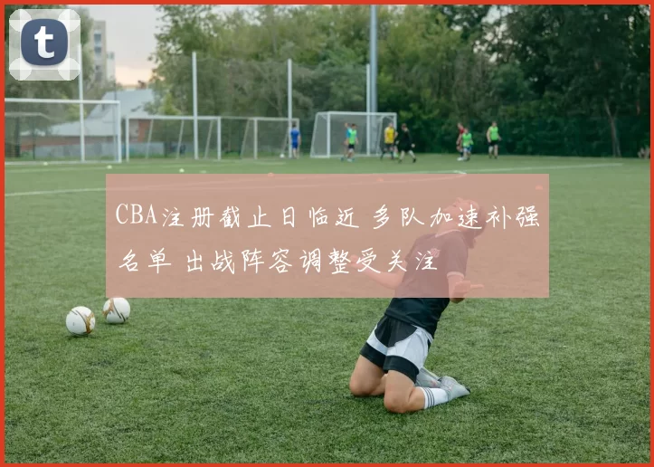 CBA注册截止日临近 多队加速补强名单 出战阵容调整受关注