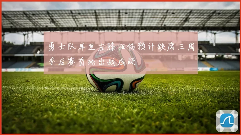 勇士队库里左膝扭伤预计缺席三周季后赛首轮出战成疑