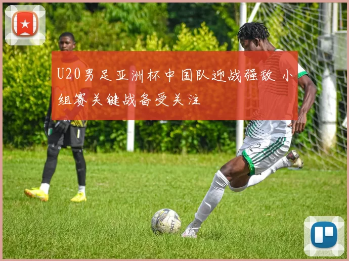 U20男足亚洲杯中国队迎战强敌 小组赛关键战备受关注