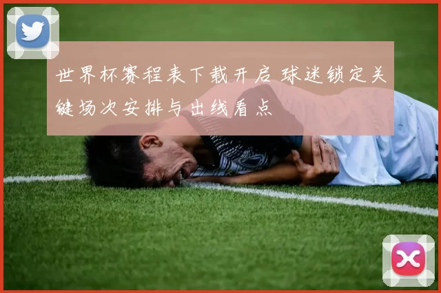 世界杯赛程表下载开启 球迷锁定关键场次安排与出线看点