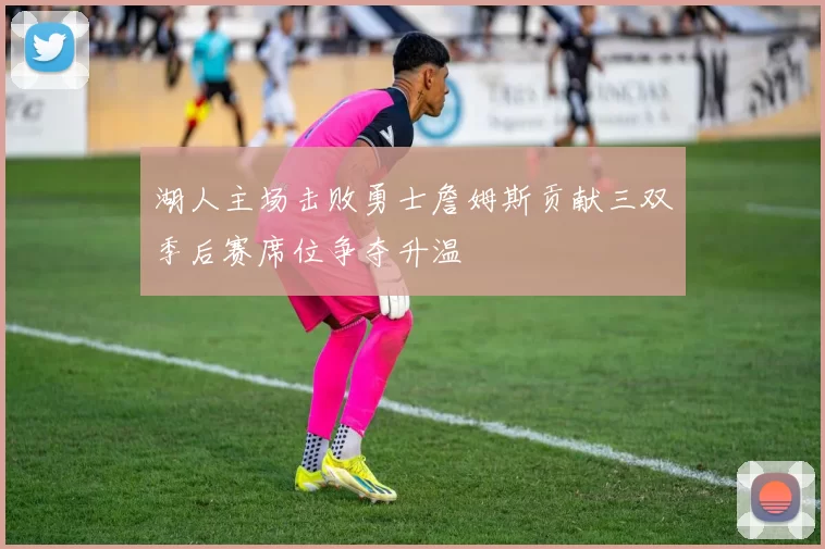 湖人主场击败勇士詹姆斯贡献三双季后赛席位争夺升温