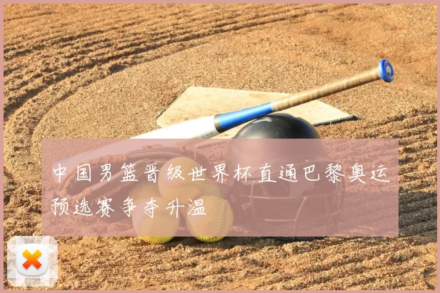 中国男篮晋级世界杯直通巴黎奥运预选赛争夺升温