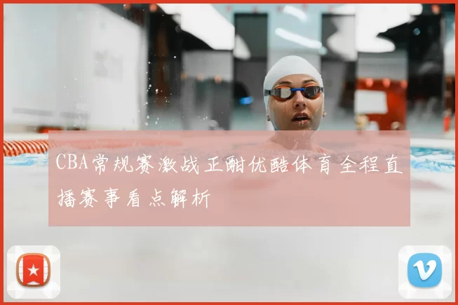 CBA常规赛激战正酣优酷体育全程直播赛事看点解析