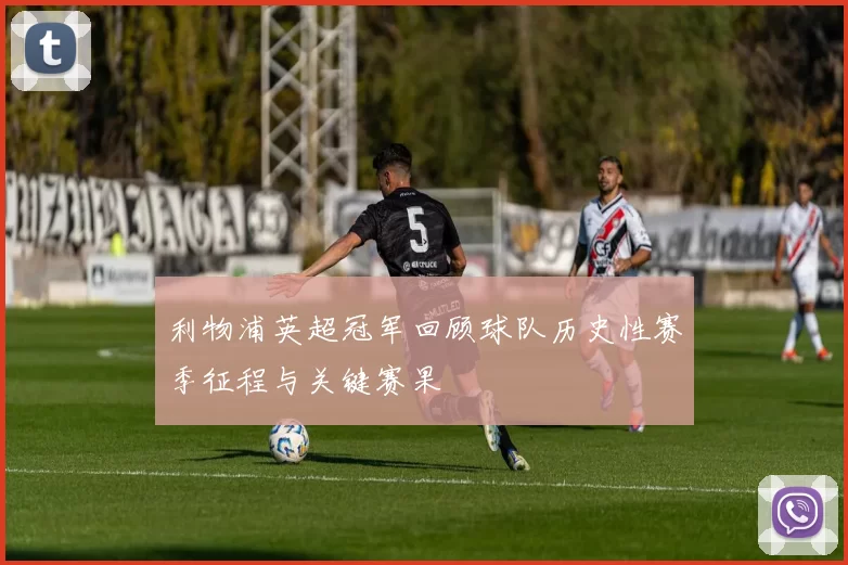 利物浦英超冠军回顾球队历史性赛季征程与关键赛果