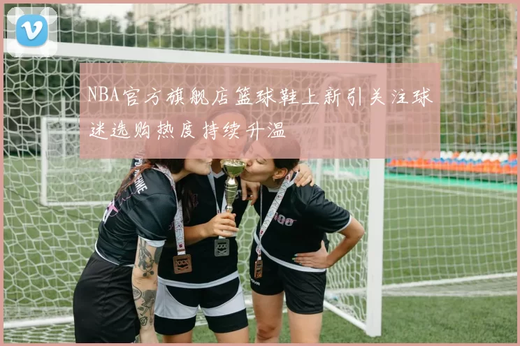 NBA官方旗舰店篮球鞋上新引关注球迷选购热度持续升温