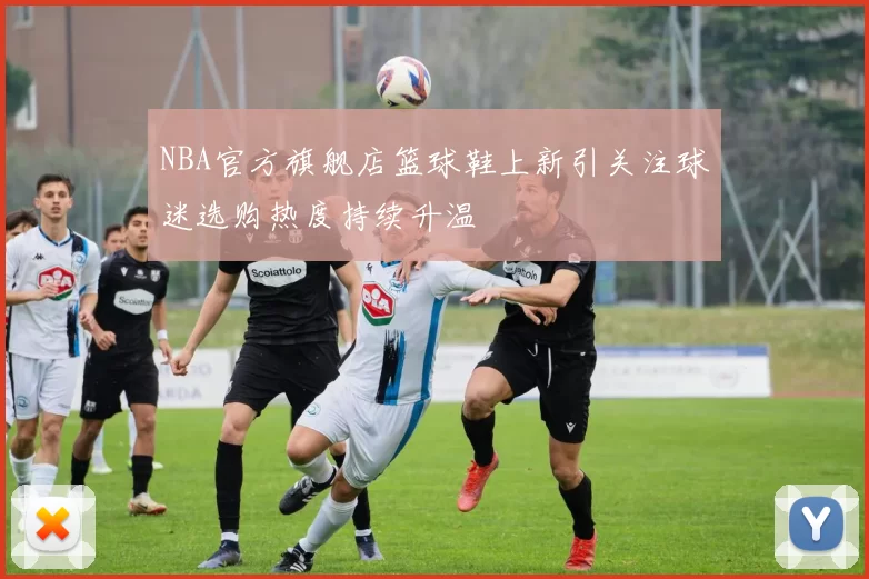 NBA官方旗舰店篮球鞋上新引关注球迷选购热度持续升温