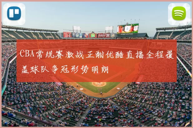 CBA常规赛激战正酣优酷直播全程覆盖球队争冠形势明朗