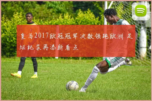 皇马2017欧冠冠军次数领跑欧洲 足坛纪录再添新看点