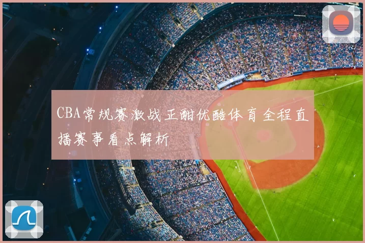 CBA常规赛激战正酣优酷体育全程直播赛事看点解析
