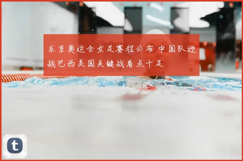 东京奥运会女足赛程公布 中国队迎战巴西美国关键战看点十足